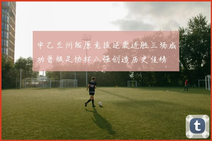 中乙兰州陇原竞技逆袭连胜三场成功晋级足协杯八强创造历史佳绩