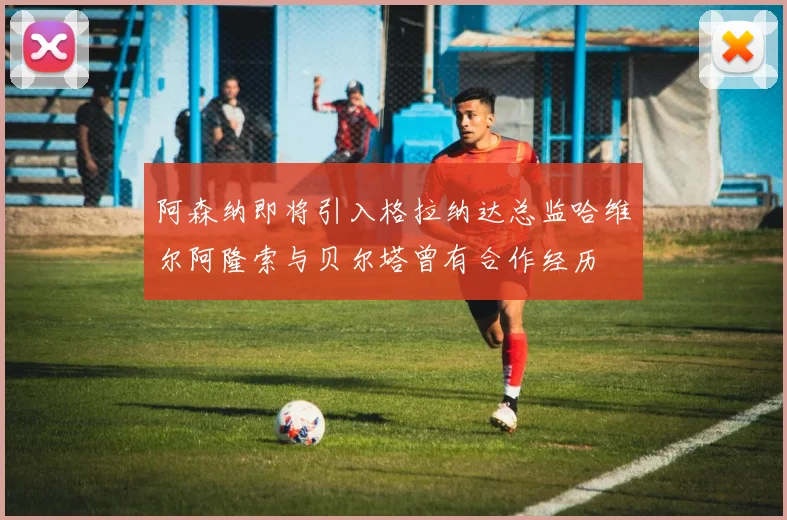 阿森纳即将引入格拉纳达总监哈维尔阿隆索与贝尔塔曾有合作经历