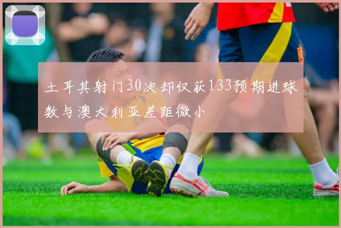 土耳其射门30次却仅获133预期进球数与澳大利亚差距微小