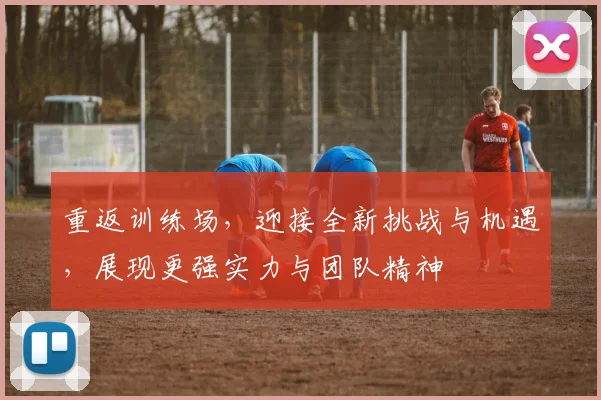 重返训练场，迎接全新挑战与机遇，展现更强实力与团队精神