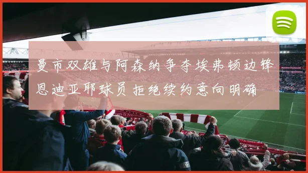 曼市双雄与阿森纳争夺埃弗顿边锋恩迪亚耶球员拒绝续约意向明确