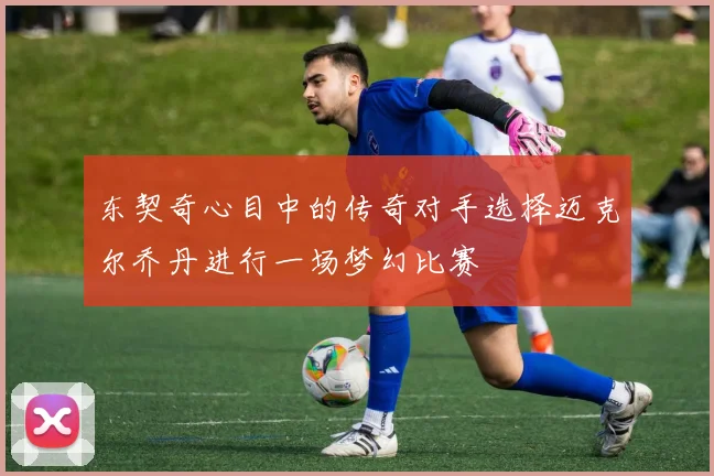 东契奇心目中的传奇对手选择迈克尔乔丹进行一场梦幻比赛