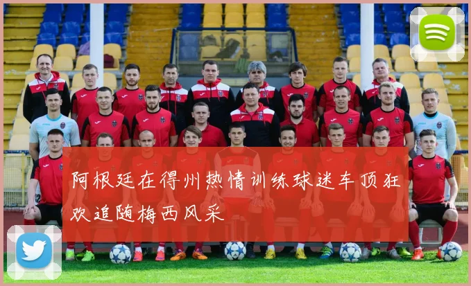 阿根廷在得州热情训练球迷车顶狂欢追随梅西风采