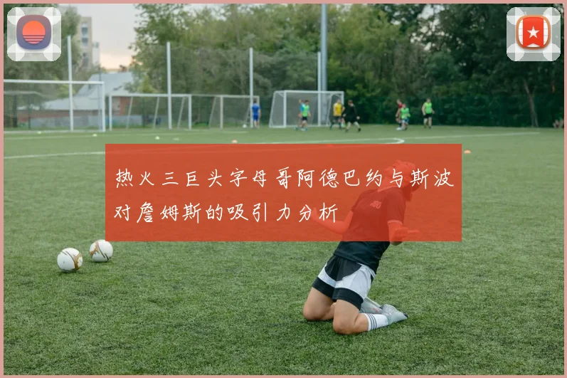 热火三巨头字母哥阿德巴约与斯波对詹姆斯的吸引力分析