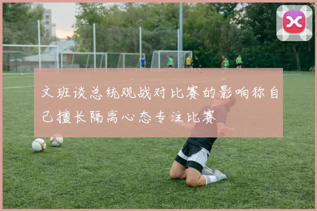 文班谈总统观战对比赛的影响称自己擅长隔离心态专注比赛