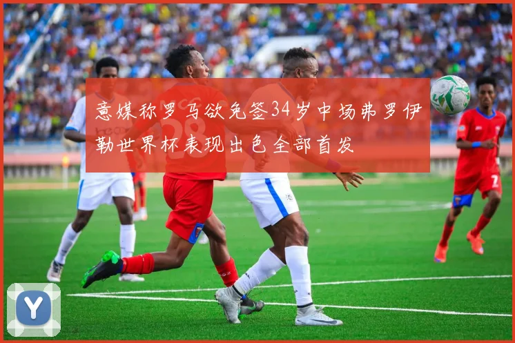 意媒称罗马欲免签34岁中场弗罗伊勒世界杯表现出色全部首发