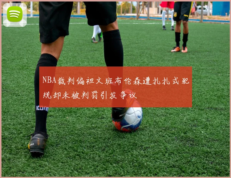 NBA裁判偏袒文班布伦森遭扎扎式犯规却未被判罚引发争议