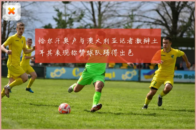 恰尔汗奥卢与澳大利亚记者激辩土耳其表现称赞球队踢得出色
