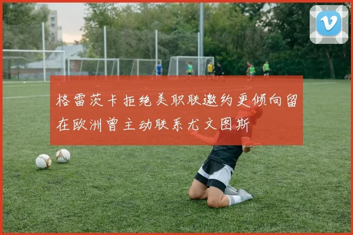 格雷茨卡拒绝美职联邀约更倾向留在欧洲曾主动联系尤文图斯