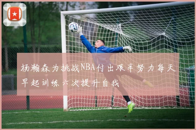 杨瀚森为挑战NBA付出艰辛努力每天早起训练六次提升自我