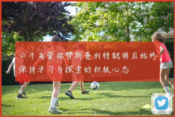 公牛高管称赞斯普利特聪明且始终保持学习与探索的积极心态