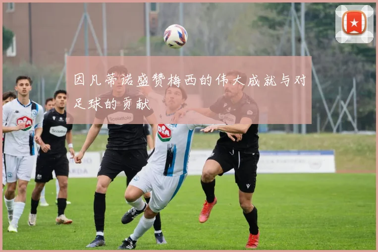 因凡蒂诺盛赞梅西的伟大成就与对足球的贡献