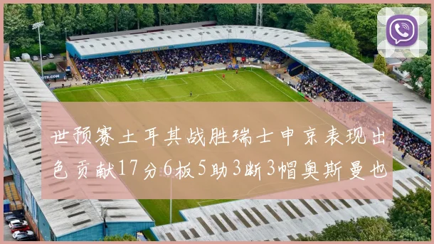 世预赛土耳其战胜瑞士申京表现出色贡献17分6板5助3断3帽奥斯曼也有15分表现