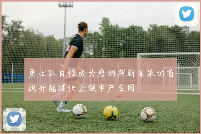 勇士队自信成为詹姆斯新东家的首选并能提供全额中产合同